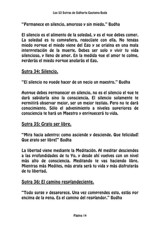 Los 53 Sutras de Sidharta Gautama Buda
Página 14
“Permanece en silencio, amoroso y sin miedo.” Budha
El silencio es el alimento de la soledad, y es el que debes comer.
La soledad es tu compañera, regocíjate con ella. No tengas
miedo porque el miedo viene del Ego y se origina en una mala
interpretación de la muerte. Debes ser solo y vivir tu vida
silencioso, y lleno de amor. En la medida que el amor te colme,
perderás el miedo porque anularás el Ego.
Sutra 34: Silencio.
“El silencio no puede hacer de un necio un maestro.” Budha
Aunque debes permanecer en silencio, no es el silencio el que te
dará sabiduría sino la consciencia. El silencio solamente te
permitirá observar mejor, ser un mejor testigo. Pero no te dará
conocimiento. Sólo el advenimiento a niveles superiores de
consciencia te hará un Maestro y enriquecerá tu vida.
Sutra 35: Grato ser libre.
“Mira hacia adentro: como asciende y desciende. Que felicidad!
Que grato ser libre!” Budha
La libertad viene mediante la Meditación. Al meditar desciendes
a las profundidades de tu Yo, y desde ahí vuelves con un nivel
más alto de consciencia. Meditando te vas haciendo libre.
Mientras más Medites, más grata será tu vida y más disfrutarás
de tu libertad.
Sutra 36: El camino resplandeciente.
“Todo surge y desaparece. Una vez comprendes esto, estás por
encima de la pena. Es el camino del resplandor.” Budha
 