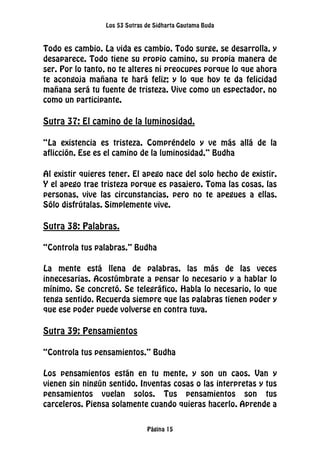 Los 53 Sutras de Sidharta Gautama Buda
Página 15
Todo es cambio. La vida es cambio. Todo surge, se desarrolla, y
desaparece. Todo tiene su propio camino, su propia manera de
ser. Por lo tanto, no te alteres ni preocupes porque lo que ahora
te acongoja mañana te hará feliz; y lo que hoy te da felicidad
mañana será tu fuente de tristeza. Vive como un espectador, no
como un participante.
Sutra 37: El camino de la luminosidad.
“La existencia es tristeza. Compréndelo y ve más allá de la
aflicción. Ese es el camino de la luminosidad.” Budha
Al existir quieres tener. El apego nace del solo hecho de existir.
Y el apego trae tristeza porque es pasajero. Toma las cosas, las
personas, vive las circunstancias, pero no te apegues a ellas.
Sólo disfrútalas. Simplemente vive.
Sutra 38: Palabras.
“Controla tus palabras.” Budha
La mente está llena de palabras, las más de las veces
innecesarias. Acostúmbrate a pensar lo necesario y a hablar lo
mínimo. Se concretó. Se telegráfico. Habla lo necesario, lo que
tenga sentido. Recuerda siempre que las palabras tienen poder y
que ese poder puede volverse en contra tuya.
Sutra 39: Pensamientos
“Controla tus pensamientos.” Budha
Los pensamientos están en tu mente, y son un caos. Van y
vienen sin ningún sentido. Inventas cosas o las interpretas y tus
pensamientos vuelan solos. Tus pensamientos son tus
carceleros. Piensa solamente cuando quieras hacerlo. Aprende a
 