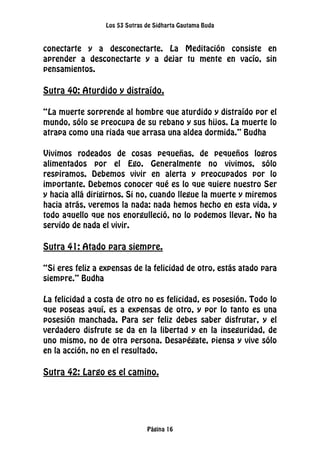 Los 53 Sutras de Sidharta Gautama Buda
Página 16
conectarte y a desconectarte. La Meditación consiste en
aprender a desconectarte y a dejar tu mente en vacío, sin
pensamientos.
Sutra 40: Aturdido y distraído.
“La muerte sorprende al hombre que aturdido y distraído por el
mundo, sólo se preocupa de su rebano y sus hijos. La muerte lo
atrapa como una riada que arrasa una aldea dormida.” Budha
Vivimos rodeados de cosas pequeñas, de pequeños logros
alimentados por el Ego. Generalmente no vivimos, sólo
respiramos. Debemos vivir en alerta y preocupados por lo
importante. Debemos conocer qué es lo que quiere nuestro Ser
y hacia allá dirigirnos. Si no, cuando llegue la muerte y miremos
hacia atrás, veremos la nada: nada hemos hecho en esta vida, y
todo aquello que nos enorgulleció, no lo podemos llevar. No ha
servido de nada el vivir.
Sutra 41: Atado para siempre.
“Si eres feliz a expensas de la felicidad de otro, estás atado para
siempre.” Budha
La felicidad a costa de otro no es felicidad, es posesión. Todo lo
que poseas aquí, es a expensas de otro, y por lo tanto es una
posesión manchada. Para ser feliz debes saber disfrutar, y el
verdadero disfrute se da en la libertad y en la inseguridad, de
uno mismo, no de otra persona. Desapégate, piensa y vive sólo
en la acción, no en el resultado.
Sutra 42: Largo es el camino.
 