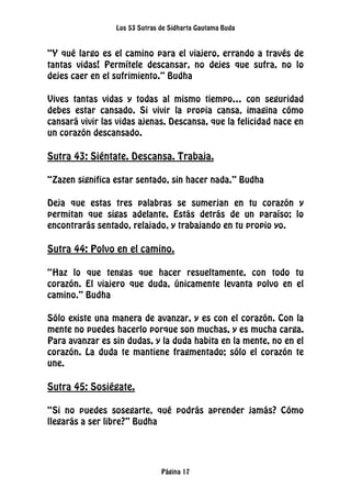 Los 53 Sutras de Sidharta Gautama Buda
Página 17
“Y qué largo es el camino para el viajero, errando a través de
tantas vidas! Permítele descansar, no dejes que sufra, no lo
dejes caer en el sufrimiento.” Budha
Vives tantas vidas y todas al mismo tiempo… con seguridad
debes estar cansado. Si vivir la propia cansa, imagina cómo
cansará vivir las vidas ajenas. Descansa, que la felicidad nace en
un corazón descansado.
Sutra 43: Siéntate. Descansa. Trabaja.
“Zazen significa estar sentado, sin hacer nada.” Budha
Deja que estas tres palabras se sumerjan en tu corazón y
permitan que sigas adelante. Estás detrás de un paraíso; lo
encontrarás sentado, relajado, y trabajando en tu propio yo.
Sutra 44: Polvo en el camino.
“Haz lo que tengas que hacer resueltamente, con todo tu
corazón. El viajero que duda, únicamente levanta polvo en el
camino.” Budha
Sólo existe una manera de avanzar, y es con el corazón. Con la
mente no puedes hacerlo porque son muchas, y es mucha carga.
Para avanzar es sin dudas, y la duda habita en la mente, no en el
corazón. La duda te mantiene fragmentado; sólo el corazón te
une.
Sutra 45: Sosiégate.
“Si no puedes sosegarte, qué podrás aprender jamás? Cómo
llegarás a ser libre?” Budha
 