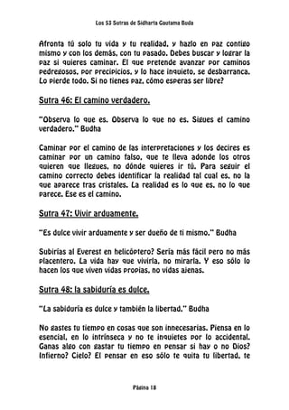 Los 53 Sutras de Sidharta Gautama Buda
Página 18
Afronta tú solo tu vida y tu realidad, y hazlo en paz contigo
mismo y con los demás, con tu pasado. Debes buscar y lograr la
paz si quieres caminar. El que pretende avanzar por caminos
pedregosos, por precipicios, y lo hace inquieto, se desbarranca.
Lo pierde todo. Si no tienes paz, cómo esperas ser libre?
Sutra 46: El camino verdadero.
“Observa lo que es. Observa lo que no es. Sigues el camino
verdadero.” Budha
Caminar por el camino de las interpretaciones y los decires es
caminar por un camino falso, que te lleva adonde los otros
quieren que llegues, no dónde quieres ir tú. Para seguir el
camino correcto debes identificar la realidad tal cual es, no la
que aparece tras cristales. La realidad es lo que es, no lo que
parece. Ese es el camino.
Sutra 47: Vivir arduamente.
“Es dulce vivir arduamente y ser dueño de ti mismo.” Budha
Subirías al Everest en helicóptero? Sería más fácil pero no más
placentero. La vida hay que vivirla, no mirarla. Y eso sólo lo
hacen los que viven vidas propias, no vidas ajenas.
Sutra 48: la sabiduría es dulce.
“La sabiduría es dulce y también la libertad.” Budha
No gastes tu tiempo en cosas que son innecesarias. Piensa en lo
esencial, en lo intrínseca y no te inquietes por lo accidental.
Ganas algo con gastar tu tiempo en pensar si hay o no Dios?
Infierno? Cielo? El pensar en eso sólo te quita tu libertad, te
 