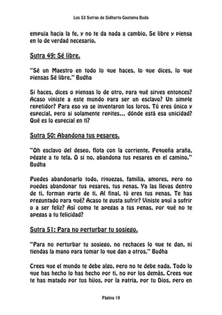Los 53 Sutras de Sidharta Gautama Buda
Página 19
empuja hacia la fe, y no te da nada a cambio. Se libre y piensa
en lo de verdad necesario.
Sutra 49: Sé libre.
“Sé un Maestro en todo lo que haces, lo que dices, lo que
piensas Sé libre.” Budha
Si haces, dices o piensas lo de otro, para qué sirves entonces?
Acaso viniste a este mundo para ser un esclavo? Un simple
repetidor? Para eso ya se inventaron los loros. Tú eres único y
especial, pero si solamente repites… dónde está esa unicidad?
Qué es lo especial en tí?
Sutra 50: Abandona tus pesares.
“Oh esclavo del deseo, flota con la corriente. Pequeña araña,
pégate a tu tela. O si no, abandona tus pesares en el camino.”
Budha
Puedes abandonarlo todo, riquezas, familia, amores, pero no
puedes abandonar tus pesares, tus penas. Ya las llevas dentro
de ti, forman parte de ti. Al final, tú eres tus penas. Te has
preguntado para qué? Acaso te gusta sufrir? Viniste aquí a sufrir
o a ser feliz? Así como te apegas a tus penas, por qué no te
apegas a tu felicidad?
Sutra 51: Para no perturbar tu sosiego.
“Para no perturbar tu sosiego, no rechaces lo que te dan, ni
tiendas la mano para tomar lo que dan a otros.” Budha
Crees que el mundo te debe algo, pero no te debe nada. Todo lo
que has hecho lo has hecho por ti, no por los demás. Crees que
te has matado por tus hijos, por la patria, por tu Dios, pero en
 
