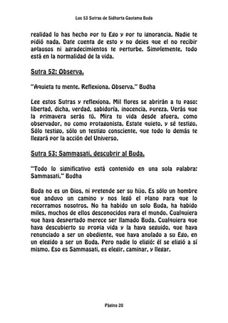 Los 53 Sutras de Sidharta Gautama Buda
Página 20
realidad lo has hecho por tu Ego y por tu ignorancia. Nadie te
pidió nada. Date cuenta de esto y no dejes que el no recibir
aplausos ni agradecimientos te perturbe. Simplemente, todo
está en la normalidad de la vida.
Sutra 52: Observa.
“Aquieta tu mente. Reflexiona. Observa.” Budha
Lee estos Sutras y reflexiona. Mil flores se abrirán a tu paso:
libertad, dicha, verdad, sabiduría, inocencia, pureza. Verás que
la primavera serás tú. Mira tu vida desde afuera, como
observador, no como protagonista. Estate quieto, y sé testigo.
Sólo testigo, sólo un testigo consciente, que todo lo demás te
llegará por la acción del Universo.
Sutra 53: Sammasati, descubrir al Buda.
“Todo lo significativo está contenido en una sola palabra:
Sammasati.” Budha
Buda no es un Dios, ni pretende ser su hijo. Es sólo un hombre
que anduvo un camino y nos legó el plano para que lo
recorramos nosotros. No ha habido un solo Buda, ha habido
miles, muchos de ellos desconocidos para el mundo. Cualquiera
que haya despertado merece ser llamado Buda. Cualquiera que
haya descubierto su propia vida y la haya seguido, que haya
renunciado a ser un obediente, que haya anulado a su Ego, en
un elegido a ser un Buda. Pero nadie lo eligió: él se eligió a sí
mismo. Eso es Sammasati, es elegir, caminar, y llegar.
 