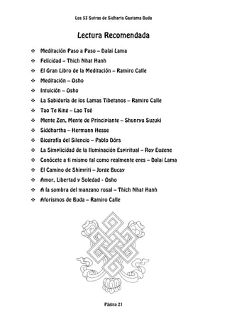 Los 53 Sutras de Sidharta Gautama Buda
Página 21
Lectura Recomendada
 Meditación Paso a Paso – Dalai Lama
 Felicidad – Thich Nhat Hanh
 El Gran Libro de la Meditación – Ramiro Calle
 Meditación – Osho
 Intuición – Osho
 La Sabiduría de los Lamas Tibetanos – Ramiro Calle
 Tao Te King – Lao Tsé
 Mente Zen, Mente de Principiante – Shunryu Suzuki
 Siddhartha – Hermann Hesse
 Biografía del Silencio – Pablo Dórs
 La Simplicidad de la Iluminación Espiritual – Roy Eugene
 Conócete a ti mismo tal como realmente eres – Dalai Lama
 El Camino de Shimriti – Jorge Bucay
 Amor, Libertad y Soledad - Osho
 A la sombra del manzano rosal – Thich Nhat Hanh
 Aforismos de Buda – Ramiro Calle
 