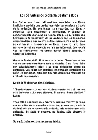 Los 53 Sutras de Sidharta Gautama Buda
Página 3
Los 53 Sutras de Sidharta Gautama Buda
Los Sutras son frases, afirmaciones esenciales, que llevan
implícita o explícita una verdad que debe ser develada a través
de la reflexión. No son frases para recordar, son ideas y
conceptos para desarrollar e internalizar, y adaptar al
comportamiento diario. En su tiempo, 500 a. de c., fueron una
herramienta de transmisión de las verdades que los iluminados
deseaban dejar a sus adeptos o descendientes. En esos tiempos
no existían ni la imprenta ni los libros, y por lo tanto todo
traspaso de cultura dependía de la trasmisión oral. Esto exigía
que las afirmaciones, los Sutras, fueran cortos, concisos, y
sobretodo genéricos.
Gautama Budha dejó 53 Sutras en su obra Dhammapada, los
que en conjunto constituyen toda su doctrina. Cada Sutra debe
ser cuidadosamente leído y se debe reflexionar sobre su
contenido. Casi todos son crípticos, las verdades contenidas no
están en exhibición, sino que hay que develarlas mediante su
profunda comprensión.
Sutra 1: Él observa; tiene claridad.
“El necio duerme como si ya estuviera muerto, pero el maestro
está despierto y vive para siempre. Él observa. Tiene claridad.”
Budha
Todo está a nuestra vista o dentro de nuestro corazón; lo único
que necesitamos es aprender a observar. Al observar, surge la
claridad porque te vuelves más delicado, más concentrado, más
enfocado. Sé sabio y observa, no hables, sólo observa y
aprende.
Sutra 2: Veloz como una carrera hípica.
 