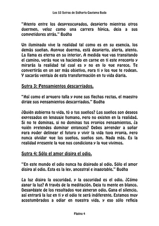 Los 53 Sutras de Sidharta Gautama Buda
Página 4
“Atento entre los despreocupados, despierto mientras otros
duermen, veloz como una carrera hípica, deja a sus
competidores atrás.” Budha
Un iluminado vive la realidad tal como es en su esencia, los
demás sueñan. Aunque duerma, está despierto, alerta, atento.
La llama es eterna en su interior. A medida que vas transitando
el camino, verás que va haciendo en carne en ti este precepto y
mirarás la realidad tal cual es y no en lo que parece. Te
convertirás en un ser más objetivo, para ti y los que te rodean.
Y sacarás ventaja de esta transformación en tu vida diaria.
Sutra 3: Pensamientos descarriados.
“Así como el arquero talla y pone sus flechas rectas, el maestro
dirige sus pensamientos descarriados.” Budha
¿Quién gobierna tu vida, tú o tus sueños? Los sueños son deseos
expresados en lenguaje humano, pero no existen en la realidad.
Si no te dominas, si no dominas tus propios pensamientos, ¿a
quién pretendes dominar entonces? Debes aprender a soñar
para poder delinear el futuro y vivir la vida tuya propia, pero
nunca olvidar que los sueños, sueños son. Nada más. Es la
realidad presente la que nos condiciona y la que vivimos.
Sutra 4: Sólo el amor disipa el odio.
“En este mundo el odio nunca ha disipado al odio. Sólo el amor
disipa al odio. Esta es la ley, ancestral e inagotable.” Budha
La luz disipa la oscuridad, y la oscuridad es el odio. ¿Cómo
ganar la luz? A través de la meditación. Deja tu mente en blanco.
Desapégate de los resultados que generan odio. Gana el silencio,
así entrará la luz en ti y el odio te será indiferente. Estamos muy
acostumbrados a odiar en nuestra vida, y eso sólo refleja
 