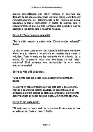 Los 53 Sutras de Sidharta Gautama Buda
Página 5
nuestra insatisfacción por haber firmado un contrato que
después de los años reconocemos lesivo: el contrato del Ego, del
condicionamiento, del sometimiento a las normas de otros.
Vaciemos la mente, busquemos el origen de nuestro odio, y
encontraremos la paz. La gran sorpresa será descubrir que no
odiamos a los demás sino a nosotros mismos.
Sutra 5: ¿Cómo puedes pelearte?
“Tú también pasarás a mejor vida. ¿Cómo puedes pelearte?”
Budha
La vida es muy corta como para gastarla inútilmente peleando.
Mejor usa tu tiempo y tu energía en meditar para ganar la
felicidad. Transfórmate en luz entrando en el silencio de la
mente. En la muerte todos nos nivelamos; ¿a qué pelear
entonces? ¿Qué ganamos con desperdiciar de este modo
nuestras energías?
Sutra 6: Más allá de juicios.
“Una mente más allá de los juicios observa y comprende.”
Budha
No entres en consideraciones de qué está bien y qué está mal,
porque si lo analizas estarás dividido. Te convertirás en un
hipócrita. Elije una actitud de atención consciente, simplemente
observa ambas opciones pero no elijas. Simplemente observa.
Sutra 7: Sin duda necio.
“El necio que reconoce serlo es muy sabio. El necio que se cree
un sabio es sin duda un necio.” Budha
 