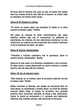 Los 53 Sutras de Sidharta Gautama Buda
Página 6
Al necio sólo le interesa una cosa: su ego. A menos que tengas
algo que puedas llevarte más allá de la muerte, no tienes nada
en absoluto; tus manos están vacías.
Sutra 8: Ni elogios ni culpas.
“El viento no puede agitar una montaña. El elogio ni la culpa
mueven al hombre sabio.” Budha
Ser sabio no consiste en tener conocimientos. Ser sabio
significa realizar algo con tu consciencia. La sabiduría es
experiencia, no creencia. Es una experiencia existencia, no una
referencia. La creencia es una proyección de la mente tramposa;
te da la sensación de saber, sin saber.
Sutra 9: Intacto. Desapegado.
“Felicidad o tristeza; cualquiera que te acontezca, sigue tu
camino intacto, desapegado.” Budha
Observa la vida como si le estuviera sucediendo a otra persona.
El sabio muere y sigue observando su cuerpo muerto; si puedes
hacerlo, has ido más allá de la muerte.
Sutra 10: En un bosque vacío.
“Aun estando en un bosque vacío él encuentra disfrute porque
no desea nada.” Budha
Debes perseguir la libertad, ese estado de conciencia libre de
todo deseo, no encadenado a ningún deseo, no presa de ninguna
avaricia. Debes llegar al estado de no-mente, esa vaciedad
positiva, libre, espaciosa, ilimitada. Si llegas a ella, disfrutarás.
Vaciar tu mente es equivalente a ir vaciando una habitación:
mientras más muebles saques, más espaciosa te parecerá.
 