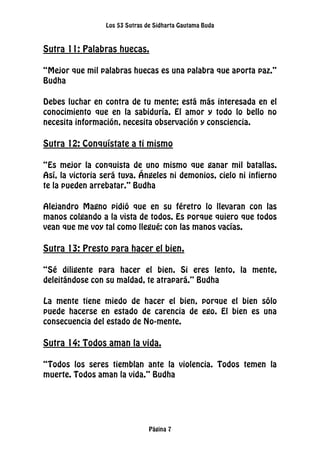 Los 53 Sutras de Sidharta Gautama Buda
Página 7
Sutra 11: Palabras huecas.
“Mejor que mil palabras huecas es una palabra que aporta paz.”
Budha
Debes luchar en contra de tu mente; está más interesada en el
conocimiento que en la sabiduría. El amor y todo lo bello no
necesita información, necesita observación y consciencia.
Sutra 12: Conquístate a ti mismo
“Es mejor la conquista de uno mismo que ganar mil batallas.
Así, la victoria será tuya. Ángeles ni demonios, cielo ni infierno
te la pueden arrebatar.” Budha
Alejandro Magno pidió que en su féretro lo llevaran con las
manos colgando a la vista de todos. Es porque quiero que todos
vean que me voy tal como llegué: con las manos vacías.
Sutra 13: Presto para hacer el bien.
“Sé diligente para hacer el bien. Si eres lento, la mente,
deleitándose con su maldad, te atrapará.” Budha
La mente tiene miedo de hacer el bien, porque el bien sólo
puede hacerse en estado de carencia de ego. El bien es una
consecuencia del estado de No-mente.
Sutra 14: Todos aman la vida.
“Todos los seres tiemblan ante la violencia. Todos temen la
muerte. Todos aman la vida.” Budha
 