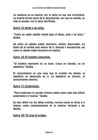 Los 53 Sutras de Sidharta Gautama Buda
Página 8
La violencia no es natural, por lo tanto no hay que practicarla.
La muerte forma parte de lo desconocido, por eso es temida. La
vida es amada, por lo tanto glorifícala.
Sutra 15: Arde y sé veloz.
“Como un noble caballo rápido bajo el látigo, arde y sé veloz.”
Budha
Sé cómo un caballo noble: despierto, atento, observador. La
llama de la verdad está dentro de ti, búscala y encuéntrala, así
como el caballo noble encuentra el camino.
Sutra 16: El hombre ignorante.
“El hombre ignorante es un buey. Crece en tamaño, no en
sabiduría.” Budha
El conocimiento es una cosa que te prestan los demás, la
sabiduría se desarrolla en ti. La sabiduría es interior, el
conocimiento exterior.
Sutra 17: Enderézate.
“Para enderezar lo torcido primero debes hacer algo más difícil:
enderézate a ti mismo.” Budha
Es muy difícil ver las faltas propias, porque nunca te miras a ti
mismo; estás constantemente en lo externo mirando a los
demás.
Sutra 18: Tú eres el origen.
 
