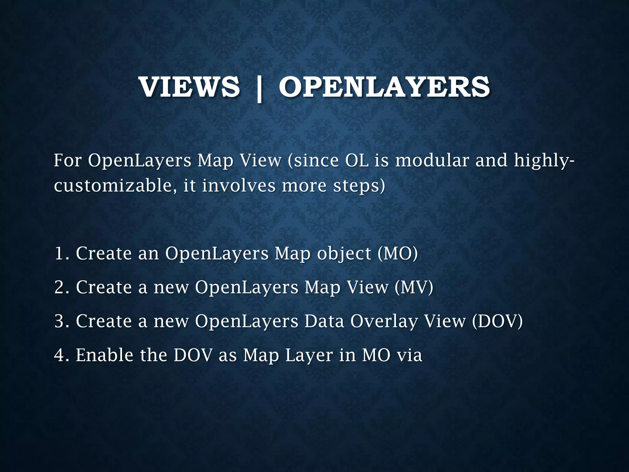 VIEWS | OPENLAYERS
For OpenLayers Map View (since OL is modular and highlycustomizable, it involves more steps)

1. Create an OpenLayers Map object (MO)

2. Create a new OpenLayers Map View (MV)
3. Create a new OpenLayers Data Overlay View (DOV)
4. Enable the DOV as Map Layer in MO via

 
