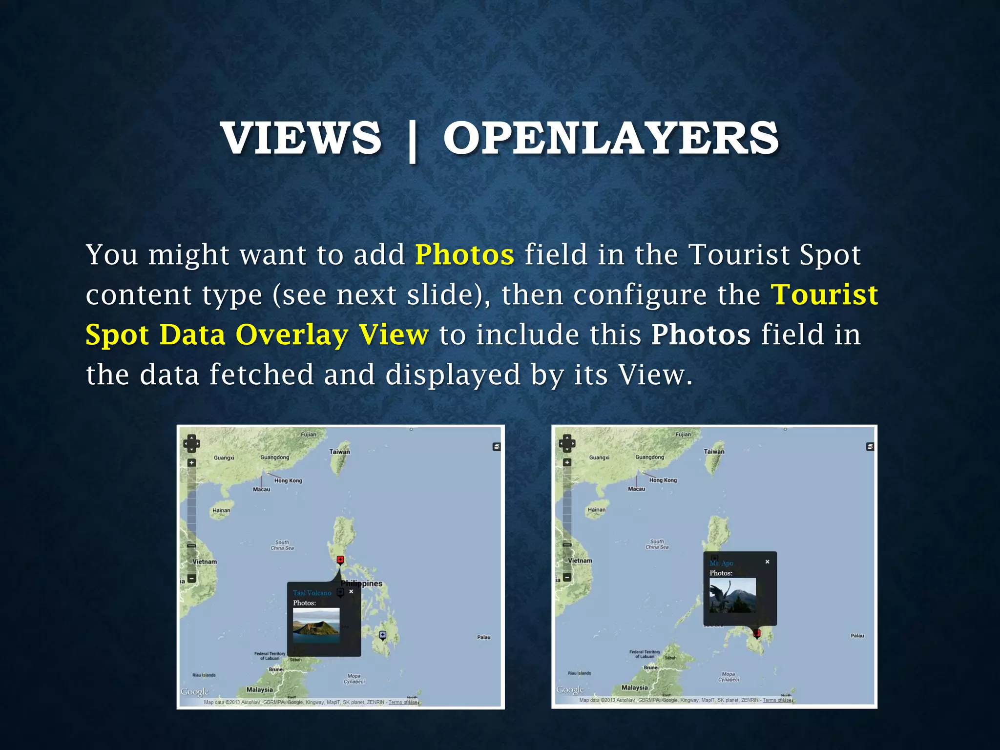 VIEWS | OPENLAYERS
You might want to add Photos field in the Tourist Spot
content type (see next slide), then configure the Tourist
Spot Data Overlay View to include this Photos field in
the data fetched and displayed by its View.

 