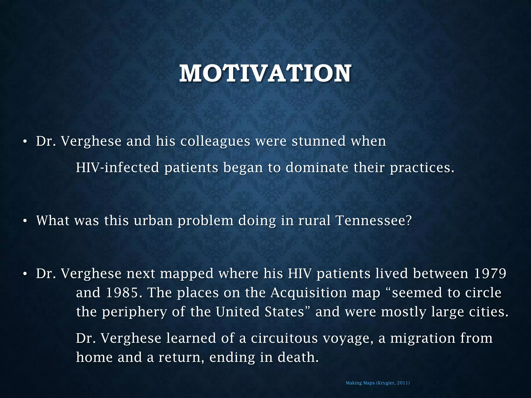 MOTIVATION
• Dr. Verghese and his colleagues were stunned when
HIV-infected patients began to dominate their practices.

• What was this urban problem doing in rural Tennessee?

• Dr. Verghese next mapped where his HIV patients lived between 1979
and 1985. The places on the Acquisition map “seemed to circle
the periphery of the United States” and were mostly large cities.
Dr. Verghese learned of a circuitous voyage, a migration from
home and a return, ending in death.
Making Maps (Krygier, 2011)

 