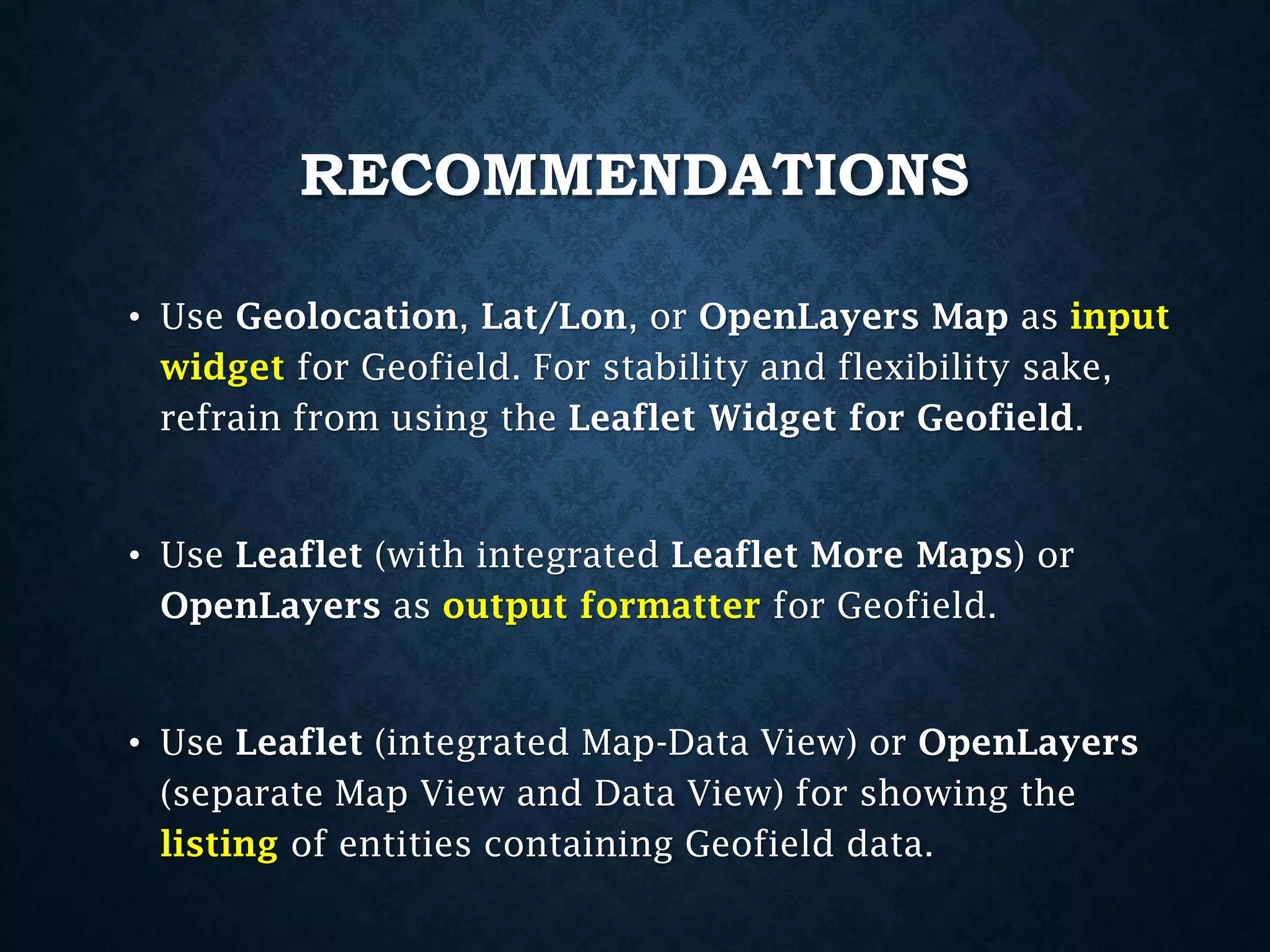 RECOMMENDATIONS
• Use Geolocation, Lat/Lon, or OpenLayers Map as input
widget for Geofield. For stability and flexibility sake,
refrain from using the Leaflet Widget for Geofield.

• Use Leaflet (with integrated Leaflet More Maps) or
OpenLayers as output formatter for Geofield.

• Use Leaflet (integrated Map-Data View) or OpenLayers
(separate Map View and Data View) for showing the
listing of entities containing Geofield data.

 