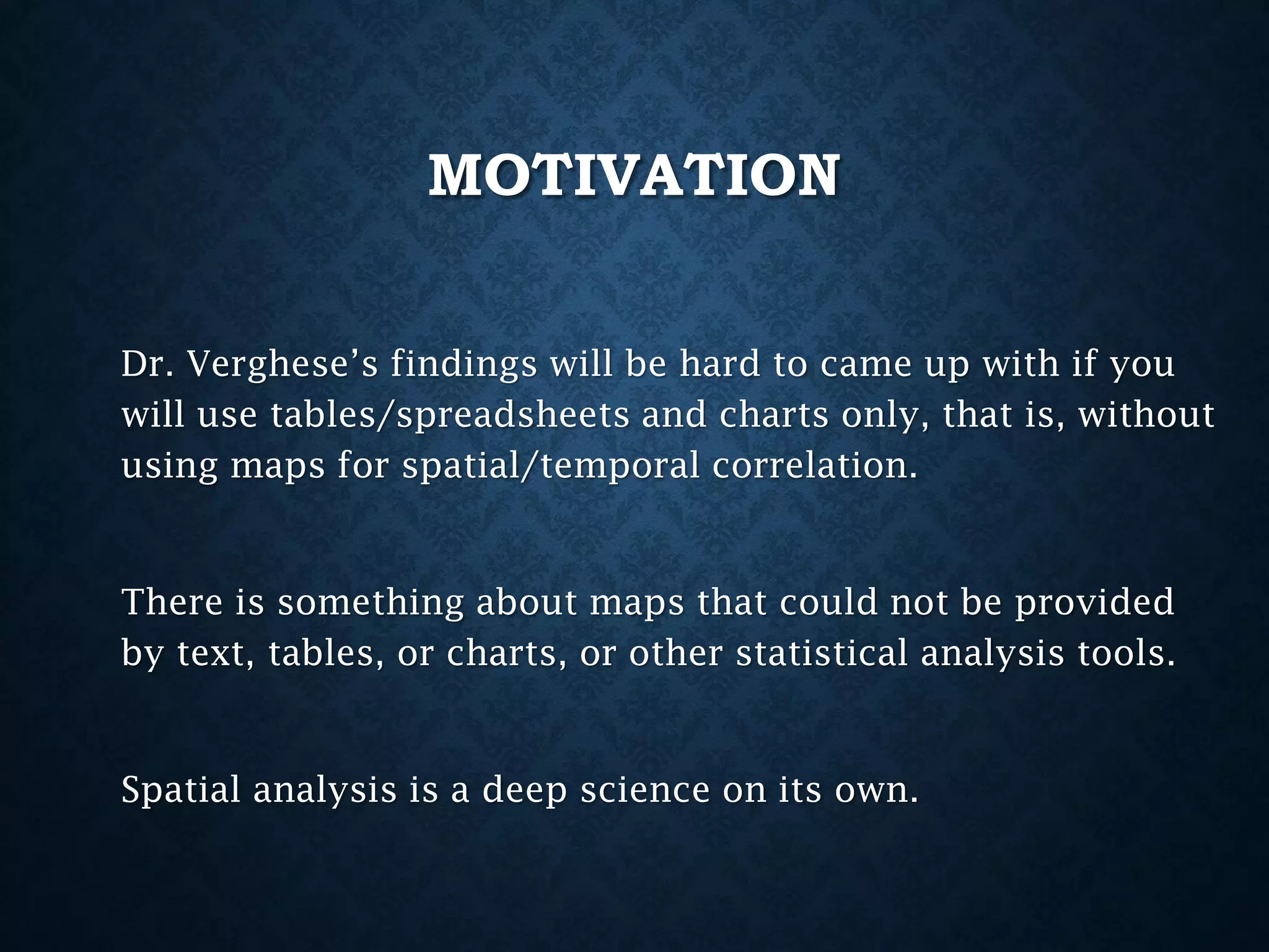 MOTIVATION
Dr. Verghese’s findings will be hard to came up with if you
will use tables/spreadsheets and charts only, that is, without
using maps for spatial/temporal correlation.

There is something about maps that could not be provided
by text, tables, or charts, or other statistical analysis tools.

Spatial analysis is a deep science on its own.

 