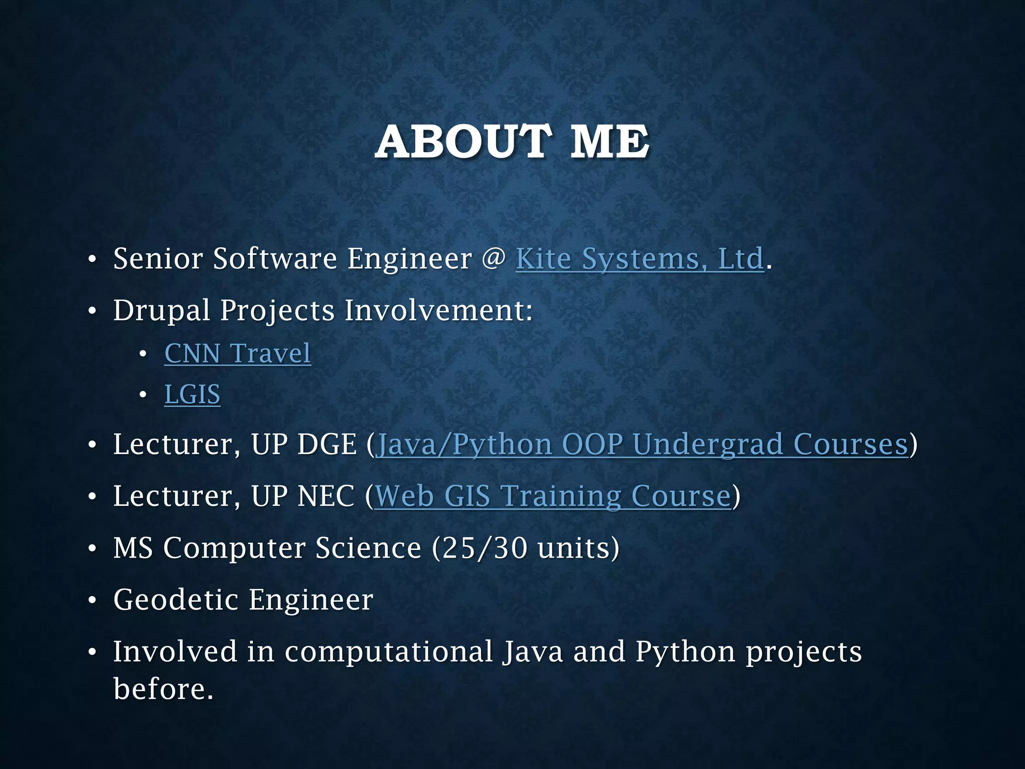 ABOUT ME
• Senior Software Engineer @ Kite Systems, Ltd.
• Drupal Projects Involvement:
• CNN Travel
• LGIS

• Lecturer, UP DGE (Java/Python OOP Undergrad Courses)
• Lecturer, UP NEC (Web GIS Training Course)
• MS Computer Science (25/30 units)
• Geodetic Engineer
• Involved in computational Java and Python projects
before.

 