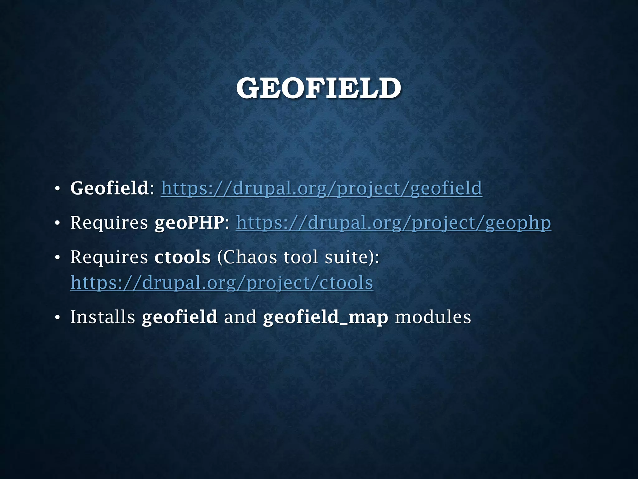 GEOFIELD
• Geofield: https://drupal.org/project/geofield
• Requires geoPHP: https://drupal.org/project/geophp
• Requires ctools (Chaos tool suite):
https://drupal.org/project/ctools
• Installs geofield and geofield_map modules

 