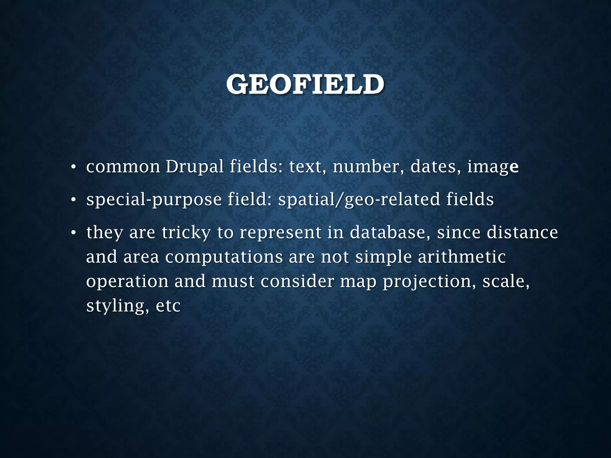 GEOFIELD
• common Drupal fields: text, number, dates, image
• special-purpose field: spatial/geo-related fields
• they are tricky to represent in database, since distance
and area computations are not simple arithmetic
operation and must consider map projection, scale,
styling, etc

 