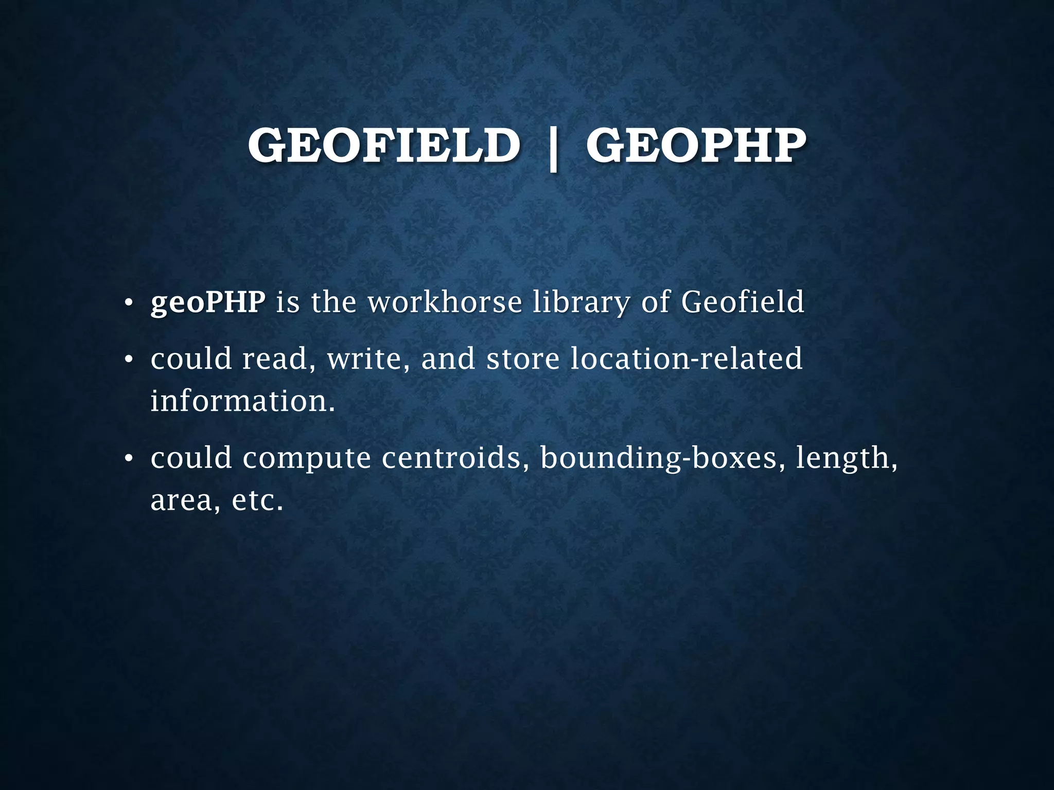 GEOFIELD | GEOPHP
• geoPHP is the workhorse library of Geofield

• could read, write, and store location-related
information.
• could compute centroids, bounding-boxes, length,
area, etc.

 