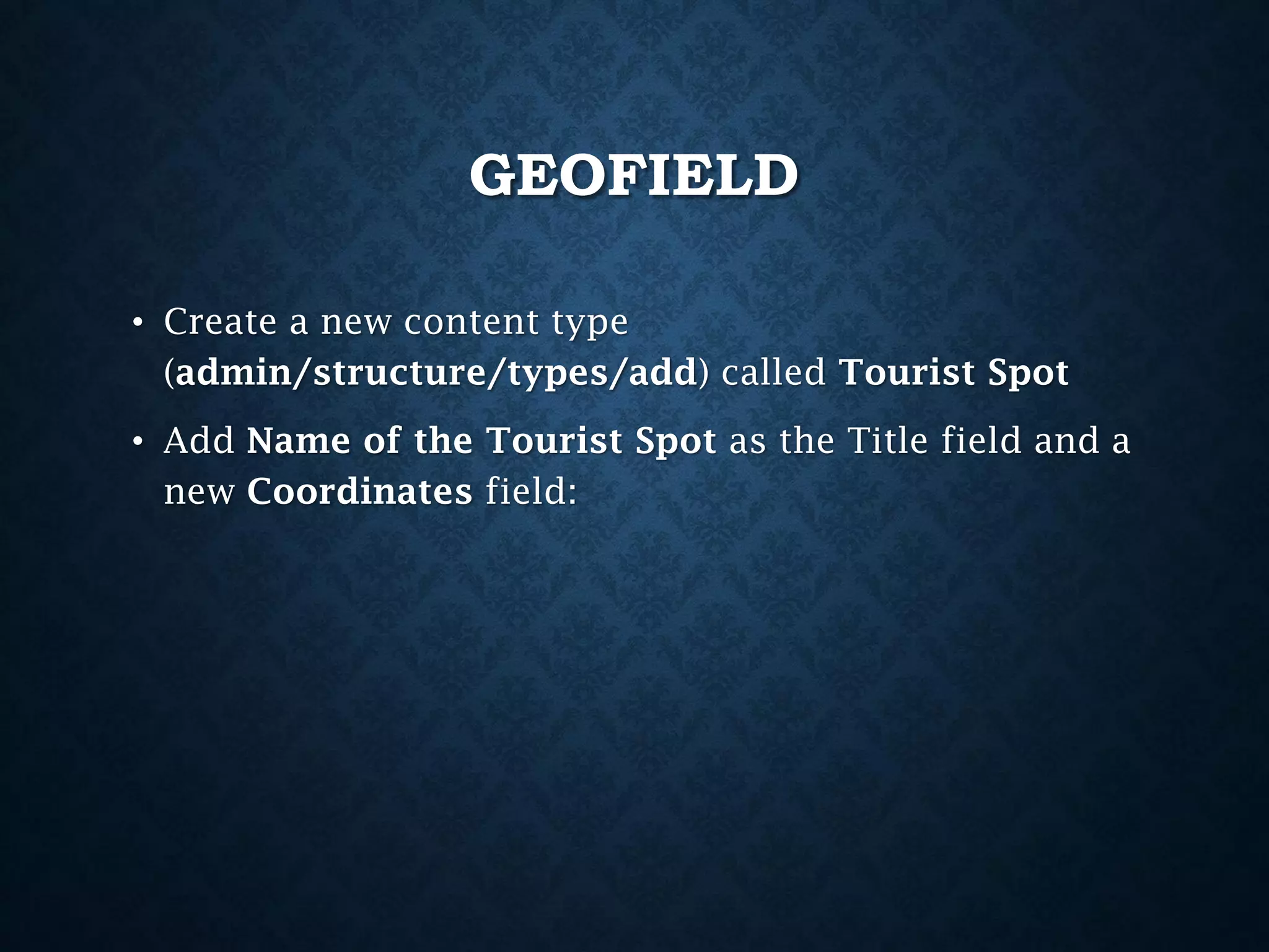 GEOFIELD
• Create a new content type
(admin/structure/types/add) called Tourist Spot
• Add Name of the Tourist Spot as the Title field and a
new Coordinates field:

 
