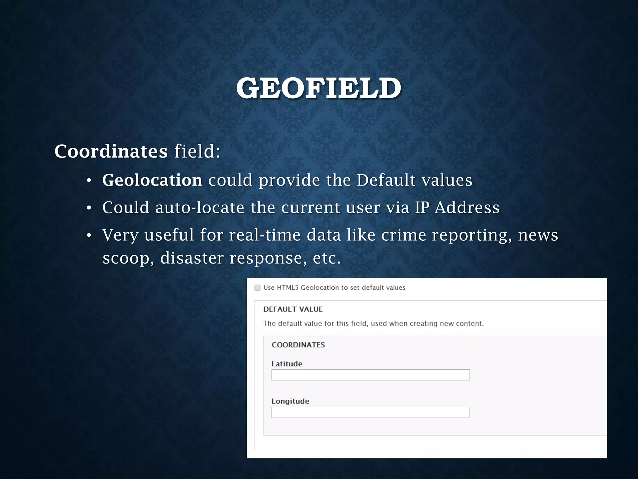 GEOFIELD
Coordinates field:
• Geolocation could provide the Default values
• Could auto-locate the current user via IP Address
• Very useful for real-time data like crime reporting, news
scoop, disaster response, etc.

 