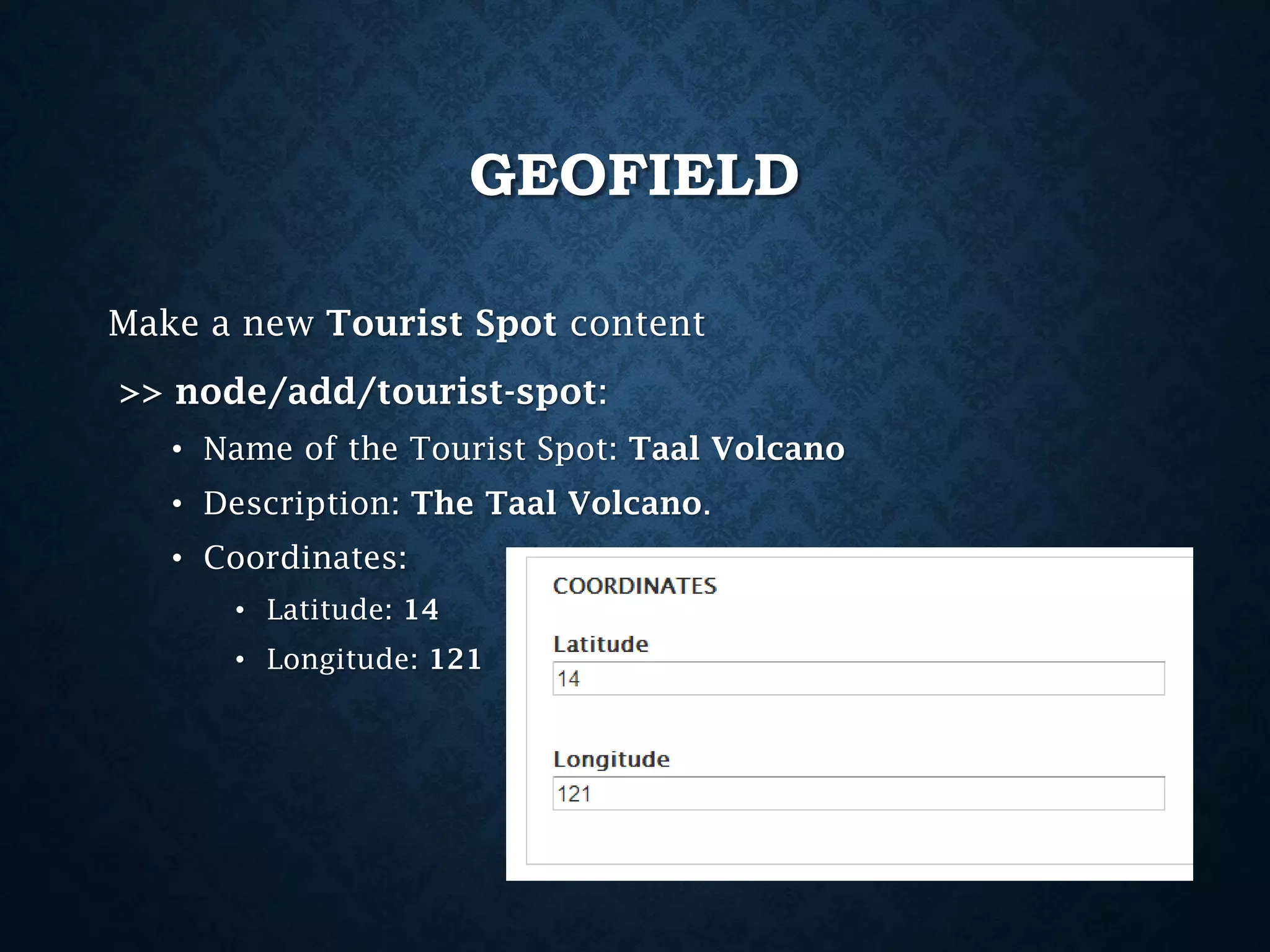 GEOFIELD
Make a new Tourist Spot content
>> node/add/tourist-spot:
• Name of the Tourist Spot: Taal Volcano
• Description: The Taal Volcano.
• Coordinates:
• Latitude: 14
• Longitude: 121

 