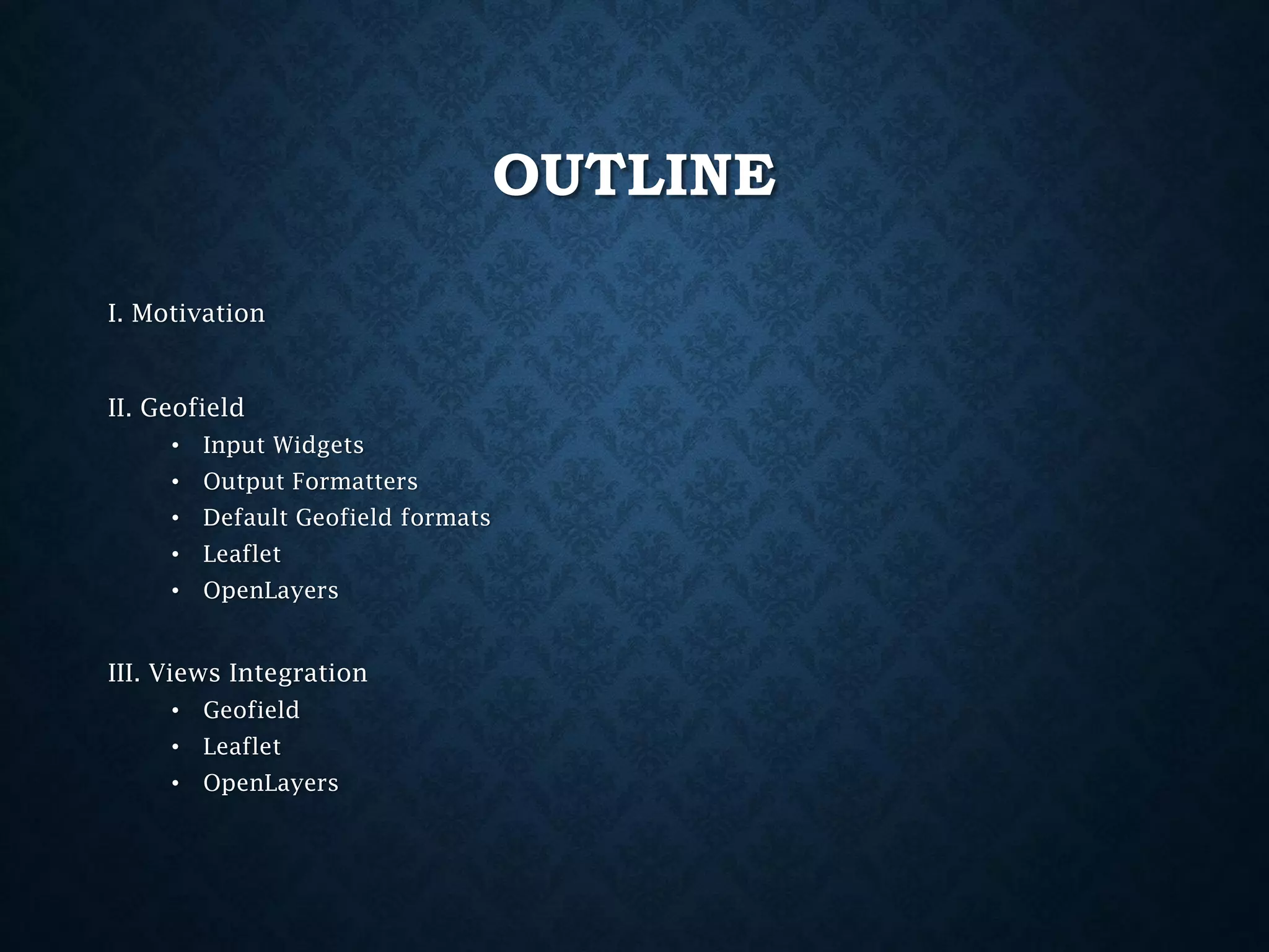 OUTLINE
I. Motivation

II. Geofield
•

Input Widgets

•

Output Formatters

•

Default Geofield formats

•

Leaflet

•

OpenLayers

III. Views Integration
•

Geofield

•

Leaflet

•

OpenLayers

 