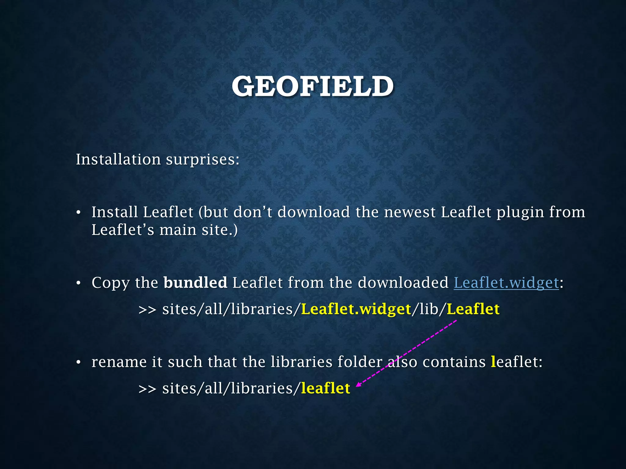 GEOFIELD
Installation surprises:
• Install Leaflet (but don’t download the newest Leaflet plugin from
Leaflet’s main site.)
• Copy the bundled Leaflet from the downloaded Leaflet.widget:
>> sites/all/libraries/Leaflet.widget/lib/Leaflet
• rename it such that the libraries folder also contains leaflet:
>> sites/all/libraries/leaflet

 