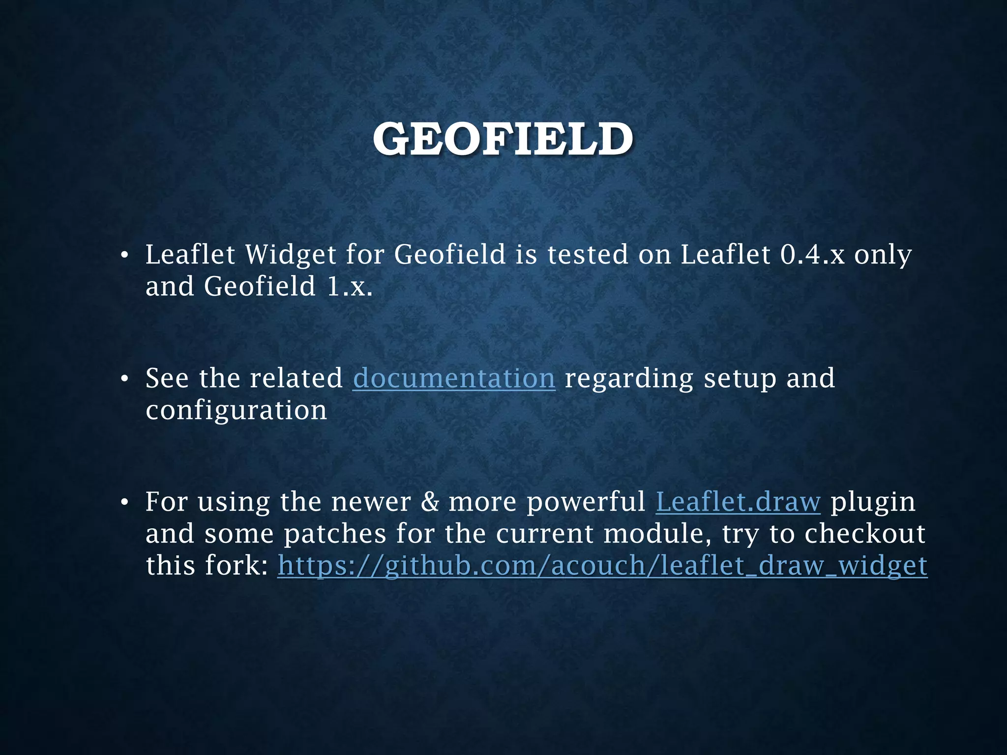 GEOFIELD
• Leaflet Widget for Geofield is tested on Leaflet 0.4.x only
and Geofield 1.x.
• See the related documentation regarding setup and
configuration
• For using the newer & more powerful Leaflet.draw plugin
and some patches for the current module, try to checkout
this fork: https://github.com/acouch/leaflet_draw_widget

 