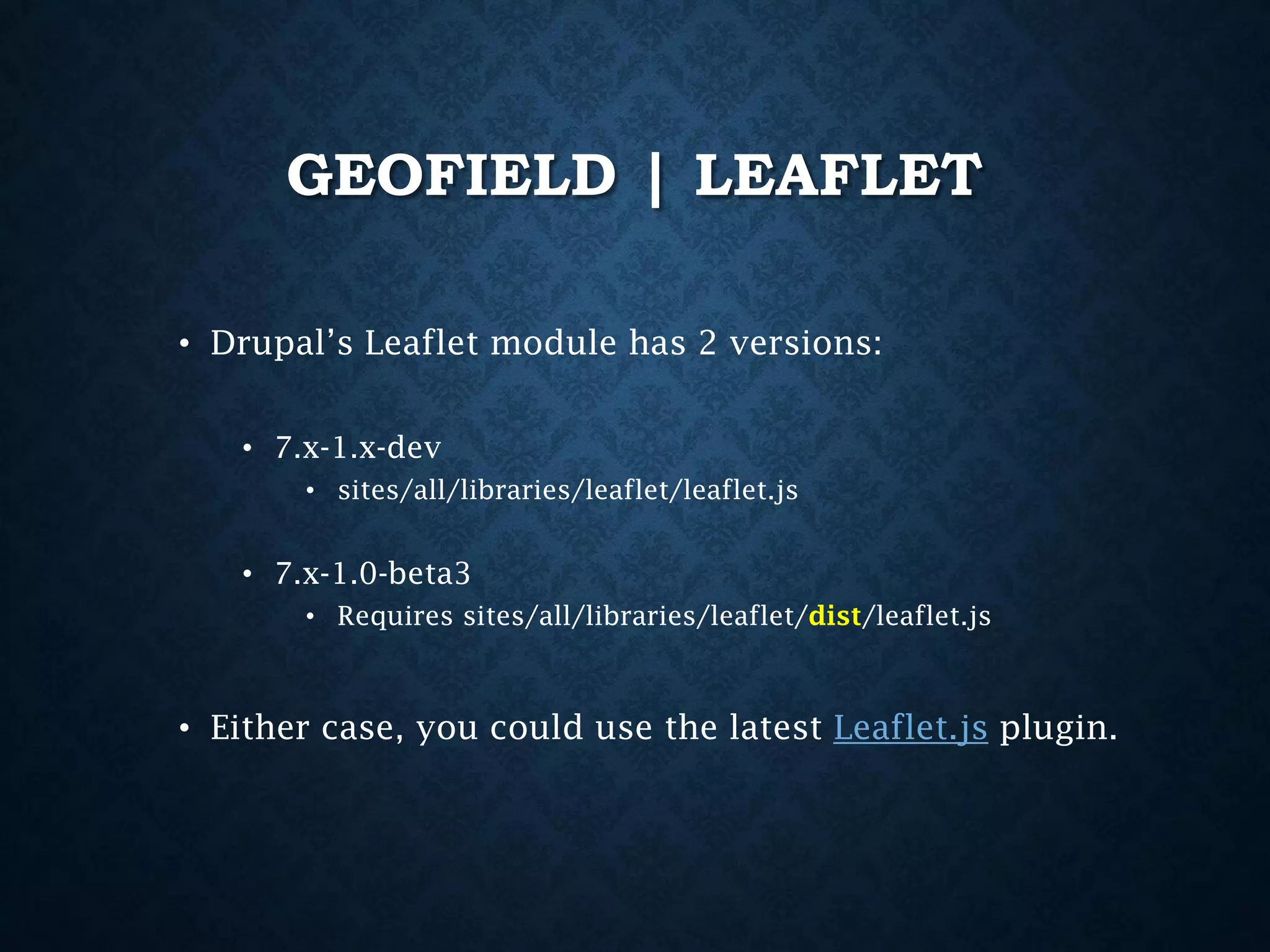 GEOFIELD | LEAFLET
• Drupal’s Leaflet module has 2 versions:
• 7.x-1.x-dev
• sites/all/libraries/leaflet/leaflet.js

• 7.x-1.0-beta3
• Requires sites/all/libraries/leaflet/dist/leaflet.js

• Either case, you could use the latest Leaflet.js plugin.

 