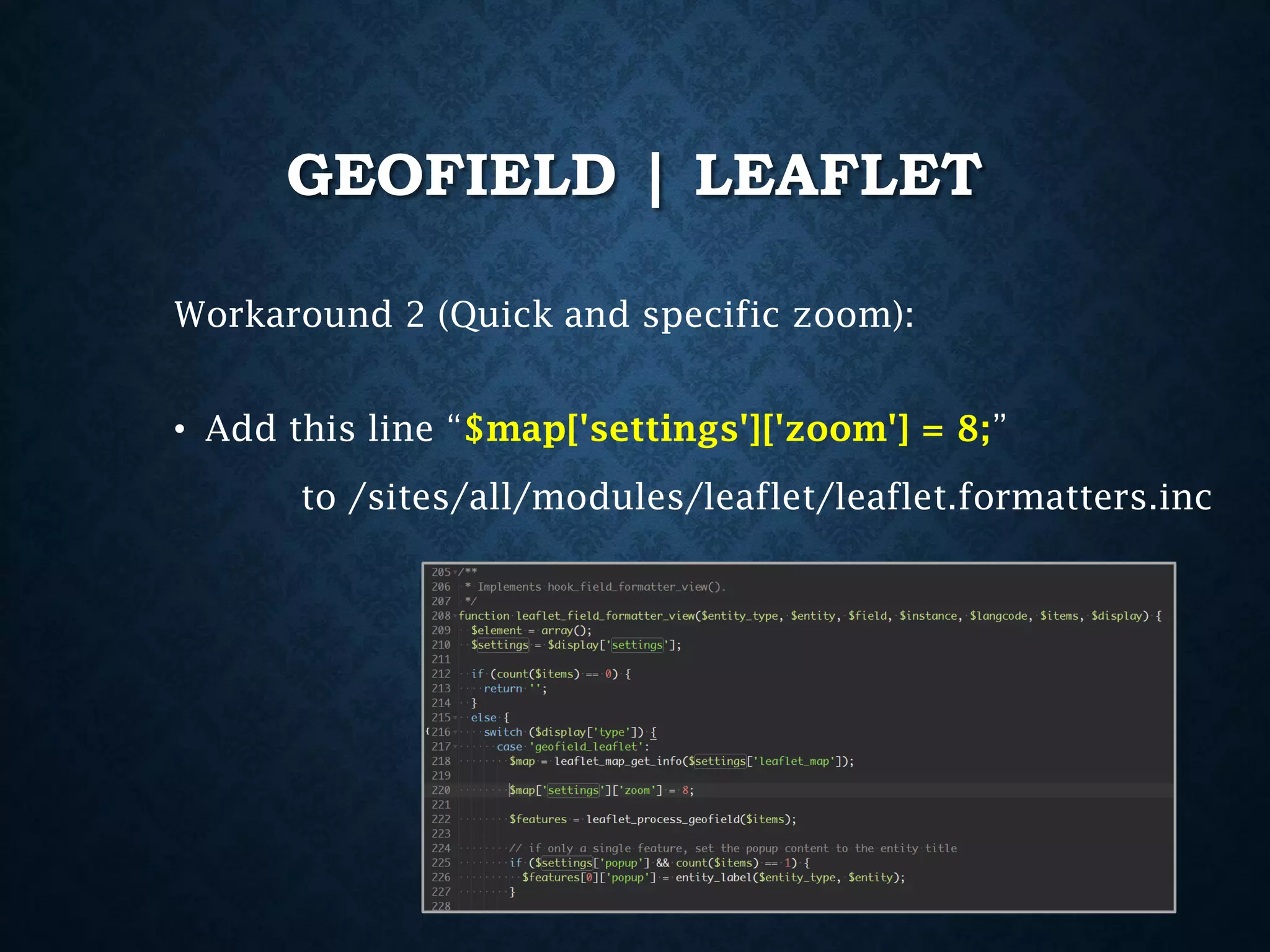 GEOFIELD | LEAFLET
Workaround 2 (Quick and specific zoom):
• Add this line “$map['settings']['zoom'] = 8;”
to /sites/all/modules/leaflet/leaflet.formatters.inc

 