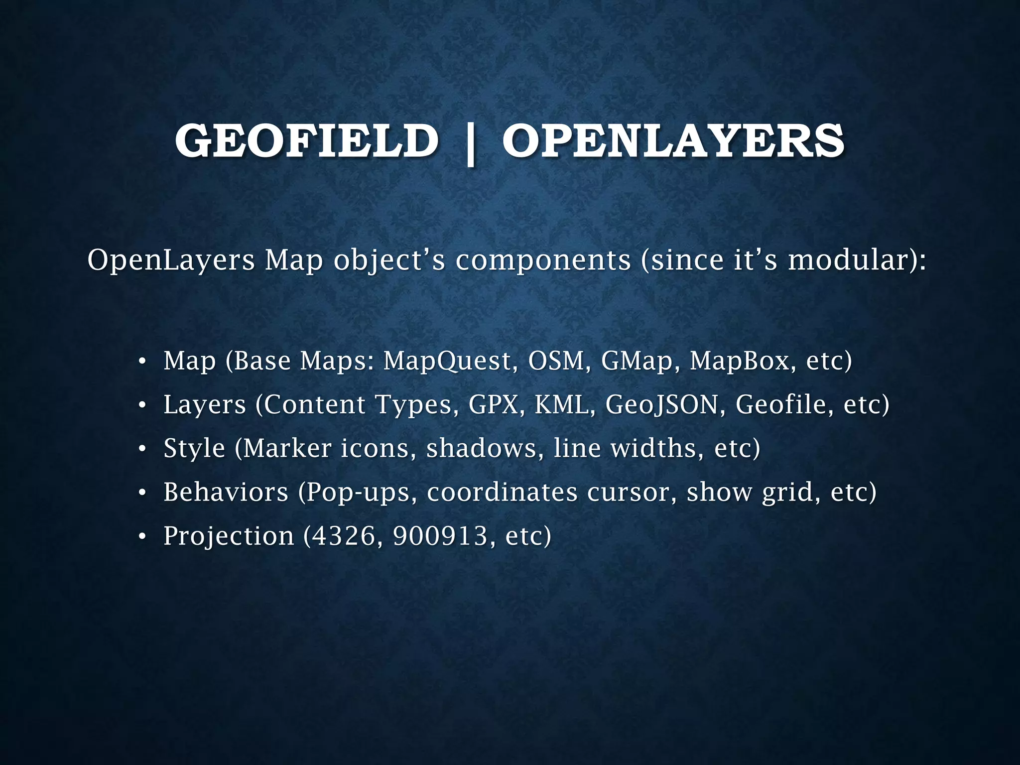 GEOFIELD | OPENLAYERS
OpenLayers Map object’s components (since it’s modular):
• Map (Base Maps: MapQuest, OSM, GMap, MapBox, etc)
• Layers (Content Types, GPX, KML, GeoJSON, Geofile, etc)
• Style (Marker icons, shadows, line widths, etc)

• Behaviors (Pop-ups, coordinates cursor, show grid, etc)
• Projection (4326, 900913, etc)

 