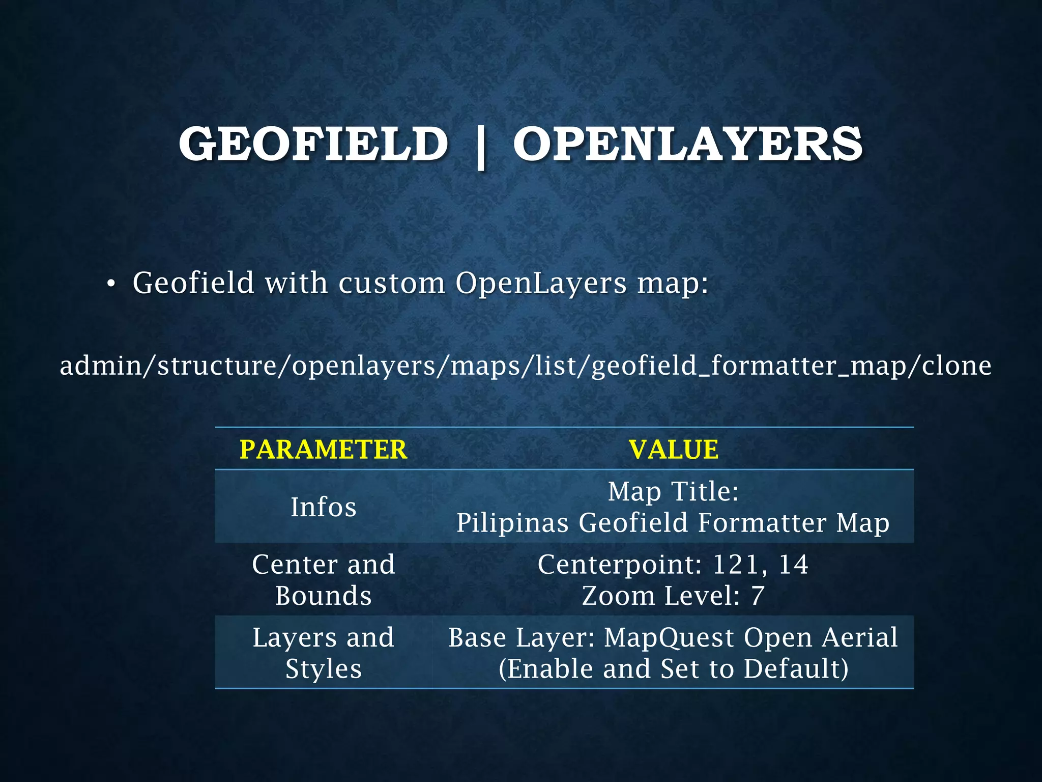 GEOFIELD | OPENLAYERS
• Geofield with custom OpenLayers map:
admin/structure/openlayers/maps/list/geofield_formatter_map/clone
PARAMETER

VALUE

Infos

Map Title:
Pilipinas Geofield Formatter Map

Center and
Bounds

Centerpoint: 121, 14
Zoom Level: 7

Layers and
Styles

Base Layer: MapQuest Open Aerial
(Enable and Set to Default)

 