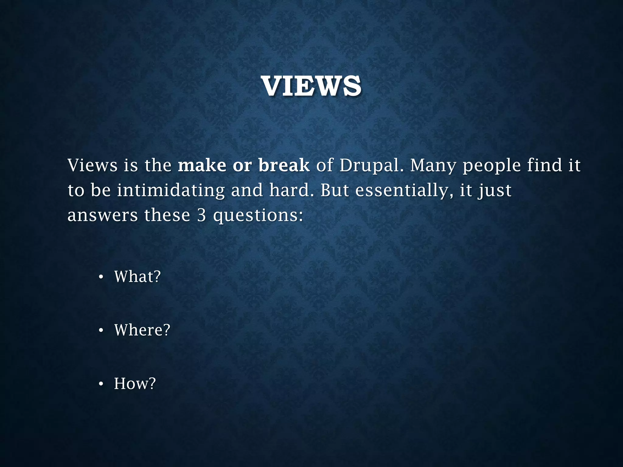 VIEWS
Views is the make or break of Drupal. Many people find it
to be intimidating and hard. But essentially, it just
answers these 3 questions:
• What?
• Where?

• How?

 