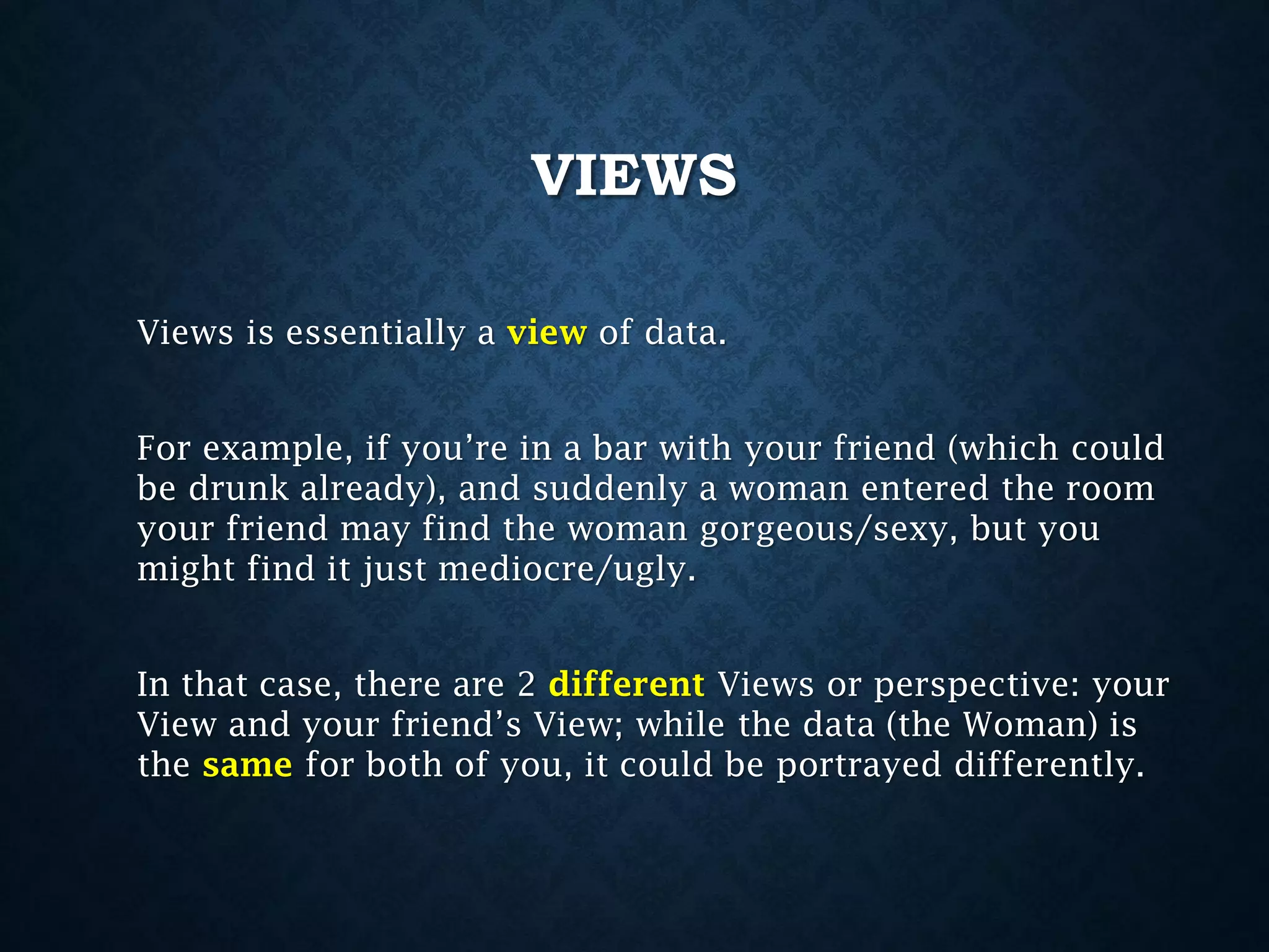 VIEWS
Views is essentially a view of data.
For example, if you’re in a bar with your friend (which could
be drunk already), and suddenly a woman entered the room
your friend may find the woman gorgeous/sexy, but you
might find it just mediocre/ugly.
In that case, there are 2 different Views or perspective: your
View and your friend’s View; while the data (the Woman) is
the same for both of you, it could be portrayed differently.

 