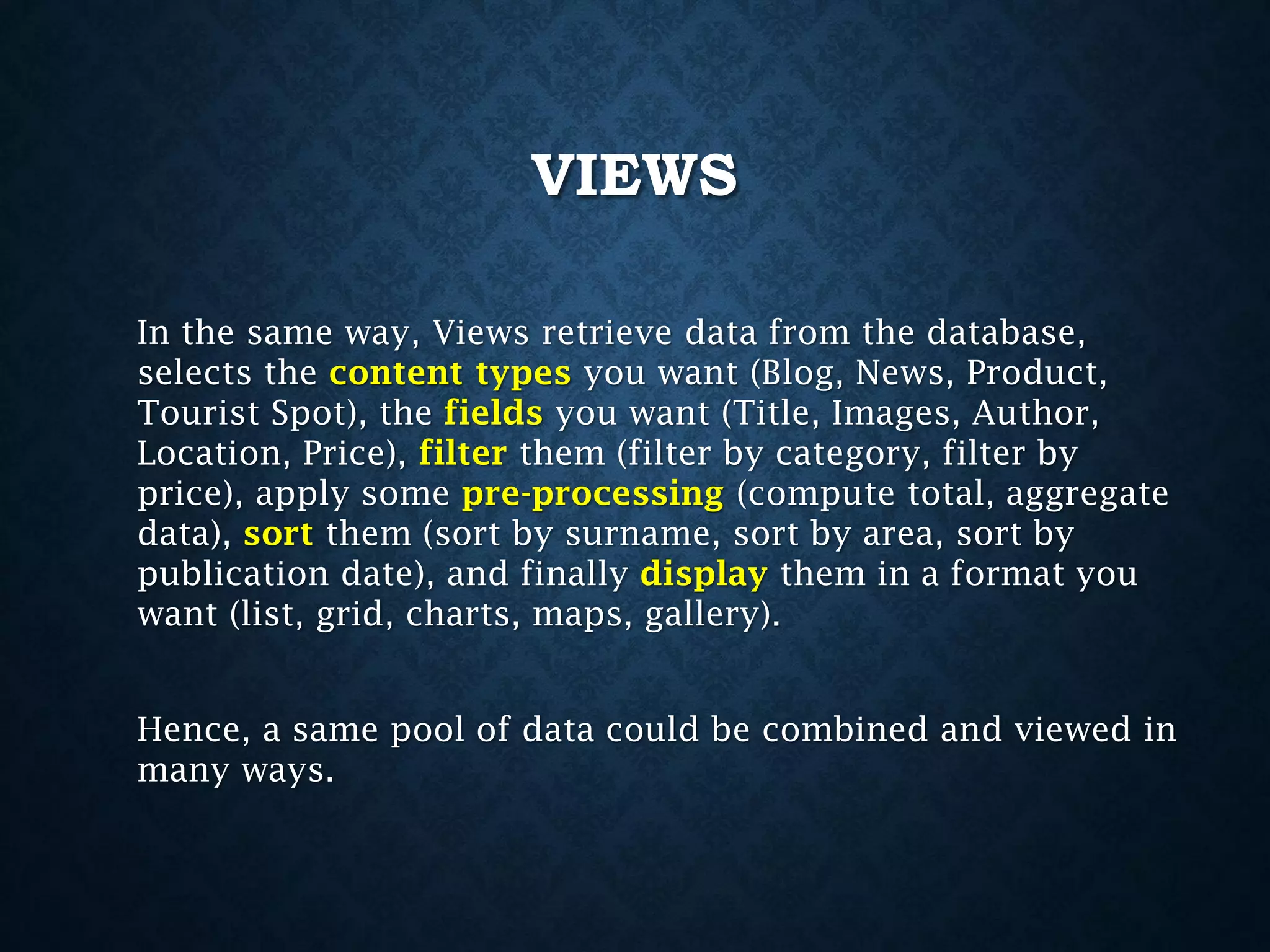VIEWS
In the same way, Views retrieve data from the database,
selects the content types you want (Blog, News, Product,
Tourist Spot), the fields you want (Title, Images, Author,
Location, Price), filter them (filter by category, filter by
price), apply some pre-processing (compute total, aggregate
data), sort them (sort by surname, sort by area, sort by
publication date), and finally display them in a format you
want (list, grid, charts, maps, gallery).
Hence, a same pool of data could be combined and viewed in
many ways.

 