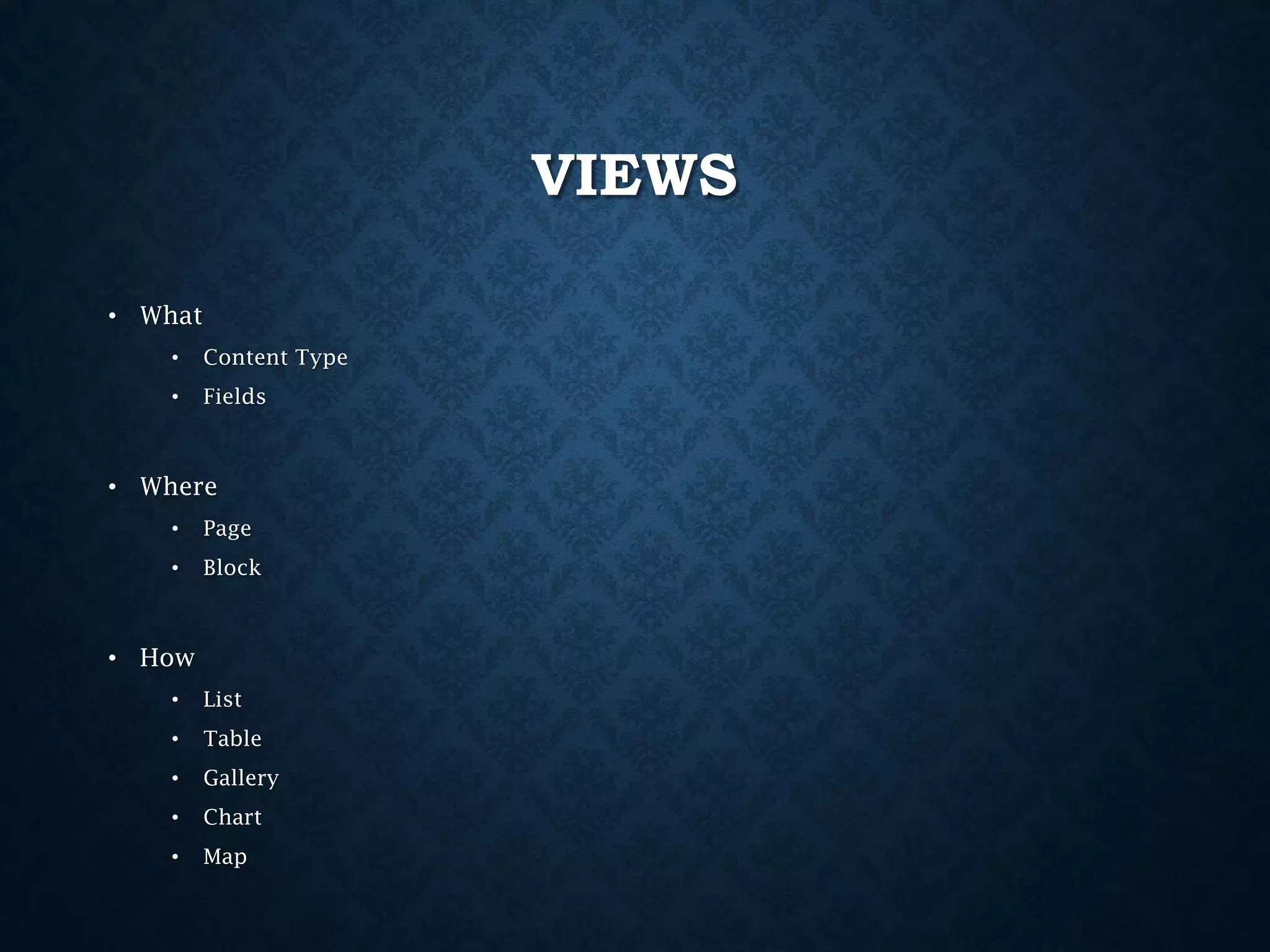 VIEWS
• What
•

Content Type

•

Fields

• Where
•

Page

•

Block

• How
•

List

•

Table

•

Gallery

•

Chart

•

Map

 
