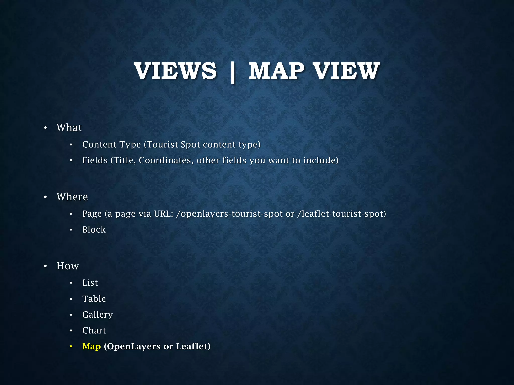 VIEWS | MAP VIEW
• What
•

Content Type (Tourist Spot content type)

•

Fields (Title, Coordinates, other fields you want to include)

• Where
•

Page (a page via URL: /openlayers-tourist-spot or /leaflet-tourist-spot)

•

Block

• How
•

List

•

Table

•

Gallery

•

Chart

•

Map (OpenLayers or Leaflet)

 