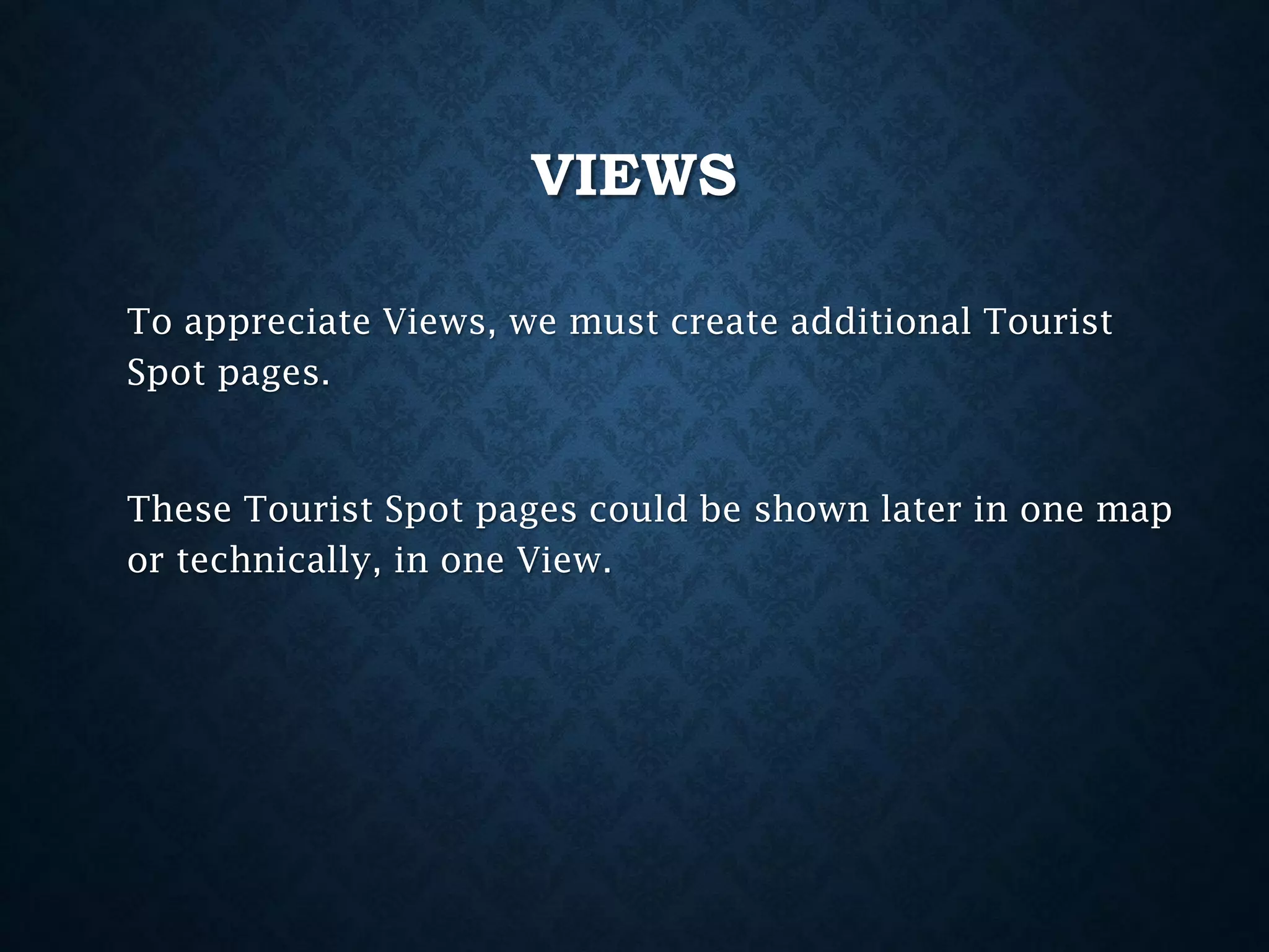 VIEWS
To appreciate Views, we must create additional Tourist
Spot pages.

These Tourist Spot pages could be shown later in one map
or technically, in one View.

 