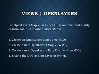 VIEWS | OPENLAYERS
For OpenLayers Map View (since OL is modular and highlycustomizable, it involves more steps)

1. Create an OpenLayers Map object (MO)

2. Create a new OpenLayers Map View (MV)
3. Create a new OpenLayers Data Overlay View (DOV)
4. Enable the DOV as Map Layer in MO via

 
