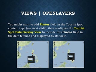 VIEWS | OPENLAYERS
You might want to add Photos field in the Tourist Spot
content type (see next slide), then configure the Tourist
Spot Data Overlay View to include this Photos field in
the data fetched and displayed by its View.

 