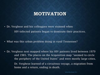 MOTIVATION
• Dr. Verghese and his colleagues were stunned when
HIV-infected patients began to dominate their practices.

• What was this urban problem doing in rural Tennessee?

• Dr. Verghese next mapped where his HIV patients lived between 1979
and 1985. The places on the Acquisition map “seemed to circle
the periphery of the United States” and were mostly large cities.
Dr. Verghese learned of a circuitous voyage, a migration from
home and a return, ending in death.
Making Maps (Krygier, 2011)

 