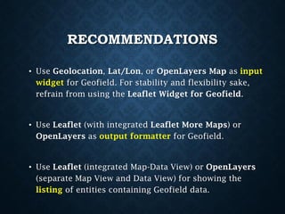 RECOMMENDATIONS
• Use Geolocation, Lat/Lon, or OpenLayers Map as input
widget for Geofield. For stability and flexibility sake,
refrain from using the Leaflet Widget for Geofield.

• Use Leaflet (with integrated Leaflet More Maps) or
OpenLayers as output formatter for Geofield.

• Use Leaflet (integrated Map-Data View) or OpenLayers
(separate Map View and Data View) for showing the
listing of entities containing Geofield data.

 