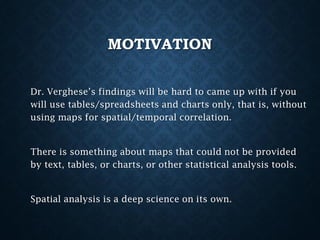 MOTIVATION
Dr. Verghese’s findings will be hard to came up with if you
will use tables/spreadsheets and charts only, that is, without
using maps for spatial/temporal correlation.

There is something about maps that could not be provided
by text, tables, or charts, or other statistical analysis tools.

Spatial analysis is a deep science on its own.

 