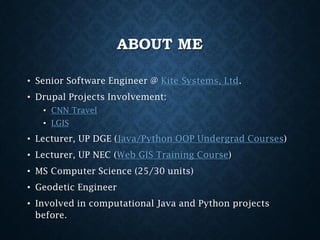 ABOUT ME
• Senior Software Engineer @ Kite Systems, Ltd.
• Drupal Projects Involvement:
• CNN Travel
• LGIS

• Lecturer, UP DGE (Java/Python OOP Undergrad Courses)
• Lecturer, UP NEC (Web GIS Training Course)
• MS Computer Science (25/30 units)
• Geodetic Engineer
• Involved in computational Java and Python projects
before.

 