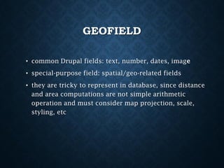 GEOFIELD
• common Drupal fields: text, number, dates, image
• special-purpose field: spatial/geo-related fields
• they are tricky to represent in database, since distance
and area computations are not simple arithmetic
operation and must consider map projection, scale,
styling, etc

 