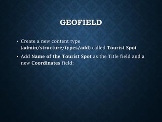 GEOFIELD
• Create a new content type
(admin/structure/types/add) called Tourist Spot
• Add Name of the Tourist Spot as the Title field and a
new Coordinates field:

 