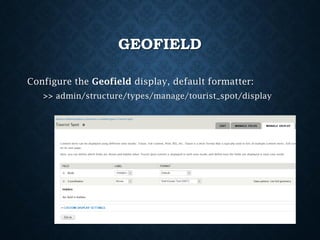 GEOFIELD
Configure the Geofield display, default formatter:
>> admin/structure/types/manage/tourist_spot/display

 