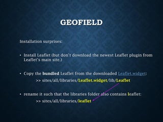 GEOFIELD
Installation surprises:
• Install Leaflet (but don’t download the newest Leaflet plugin from
Leaflet’s main site.)
• Copy the bundled Leaflet from the downloaded Leaflet.widget:
>> sites/all/libraries/Leaflet.widget/lib/Leaflet
• rename it such that the libraries folder also contains leaflet:
>> sites/all/libraries/leaflet

 