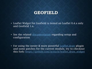 GEOFIELD
• Leaflet Widget for Geofield is tested on Leaflet 0.4.x only
and Geofield 1.x.
• See the related documentation regarding setup and
configuration
• For using the newer & more powerful Leaflet.draw plugin
and some patches for the current module, try to checkout
this fork: https://github.com/acouch/leaflet_draw_widget

 